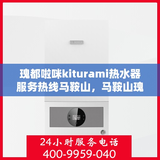 瑰都啦咪kiturami热水器服务热线马鞍山，马鞍山瑰都啦咪kiturami热水器服务热线全面升级，专业售后无忧保障