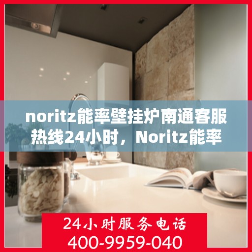 noritz能率壁挂炉南通客服热线24小时，Noritz能率壁挂炉南通全天候客服热线，贴心服务随时在线