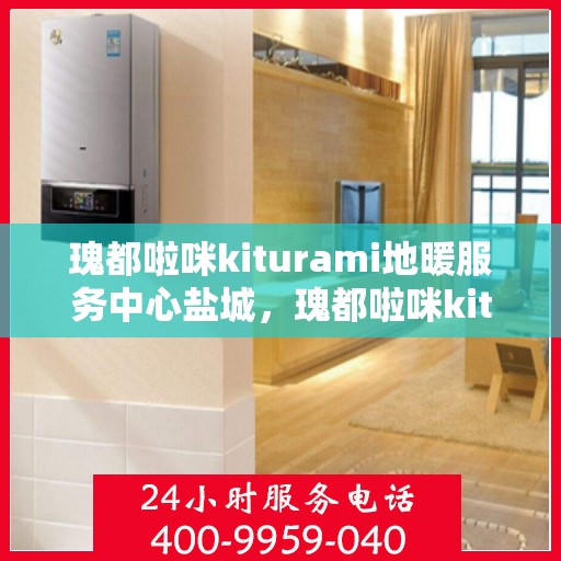 瑰都啦咪kiturami地暖服务中心盐城，瑰都啦咪kiturami地暖盐城服务中心，专业品质，温暖您的生活