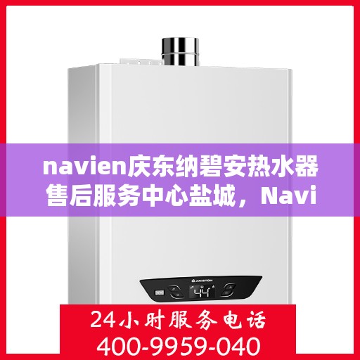 navien庆东纳碧安热水器售后服务中心盐城，Navien庆东纳碧安热水器盐城售后服务中心，专业维修与贴心服务