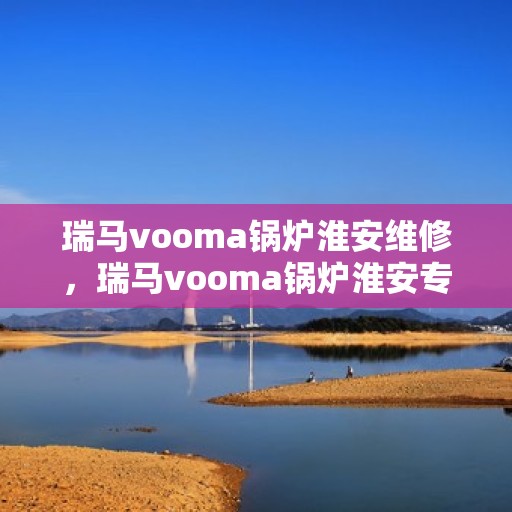 瑞马vooma锅炉淮安维修，瑞马vooma锅炉淮安专业维修服务