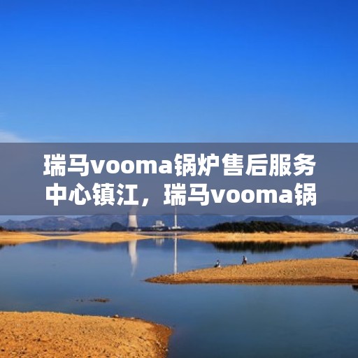 瑞马vooma锅炉售后服务中心镇江，瑞马vooma锅炉镇江售后服务中心，专业维修与贴心服务