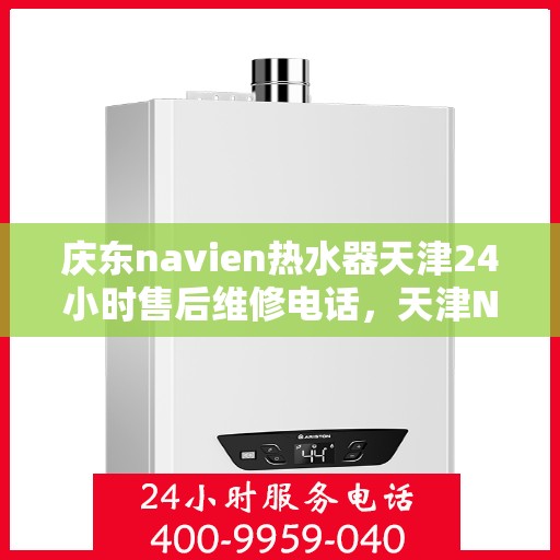 庆东navien热水器天津24小时售后维修电话，天津Navien热水器全天候售后维修热线与指南