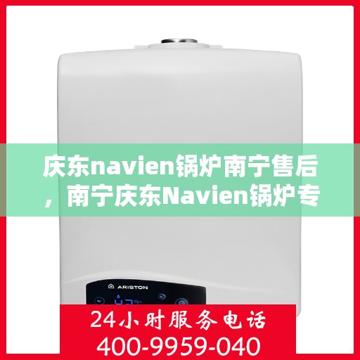 庆东navien锅炉南宁售后，南宁庆东Navien锅炉专业售后服务团队，全方位技术支持与解决方案