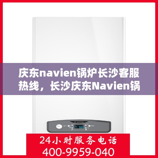 庆东navien锅炉长沙客服热线，长沙庆东Navien锅炉客服热线，专业支持与解决方案一站式服务