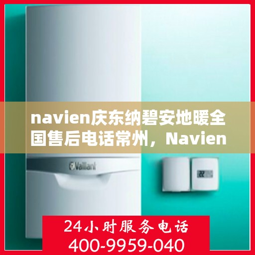 navien庆东纳碧安地暖全国售后电话常州，Navien庆东纳碧安地暖常州售后热线及全国服务支持