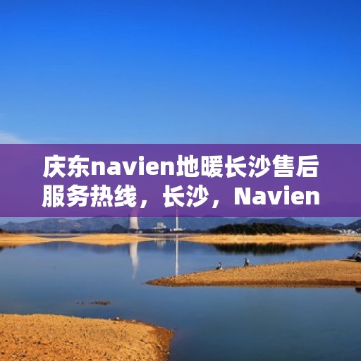 庆东navien地暖长沙售后服务热线，长沙，Navien地暖庆东售后热线，专业服务保障您的温暖体验