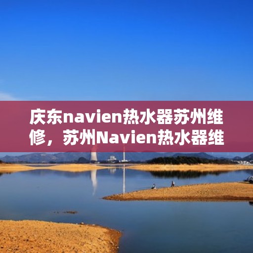 庆东navien热水器苏州维修，苏州Navien热水器维修专家，专注庆东热水器维修与保养