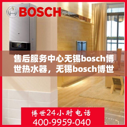 售后服务中心无锡bosch博世热水器，无锡bosch博世热水器售后服务中心，专业维修与贴心服务