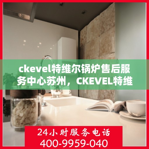 ckevel特维尔锅炉售后服务中心苏州，CKEVEL特维尔锅炉苏州售后服务中心，专业维修与售后支持