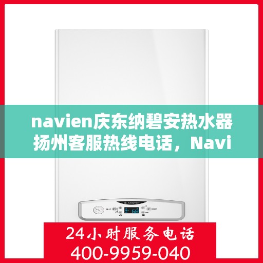 navien庆东纳碧安热水器扬州客服热线电话，Navien庆东纳碧安热水器扬州客服热线电话及售后服务指南