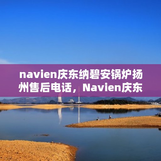 navien庆东纳碧安锅炉扬州售后电话，Navien庆东纳碧安锅炉扬州售后服务热线及电话全攻略