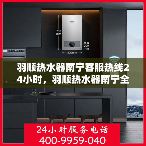 羽顺热水器南宁客服热线24小时，羽顺热水器南宁全天候客服热线，贴心服务随时在线