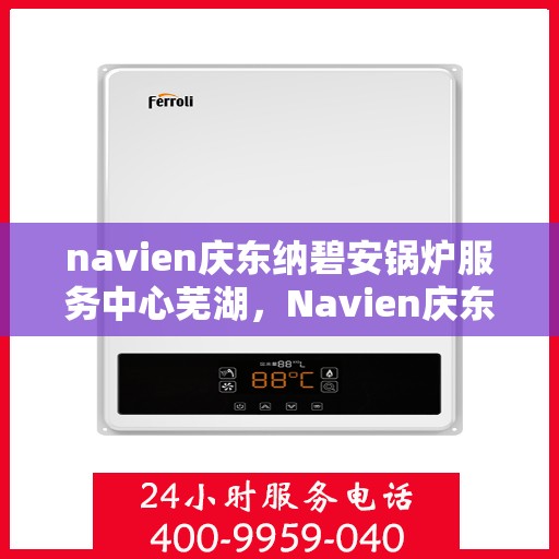navien庆东纳碧安锅炉服务中心芜湖，Navien庆东纳碧安锅炉服务中心芜湖，专业服务，温暖您的生活