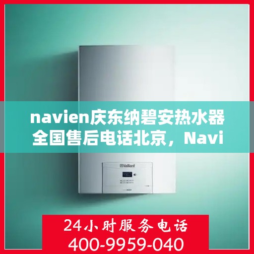 navien庆东纳碧安热水器全国售后电话北京，Navien庆东纳碧安热水器全国售后热线公布，北京地区服务电话一览