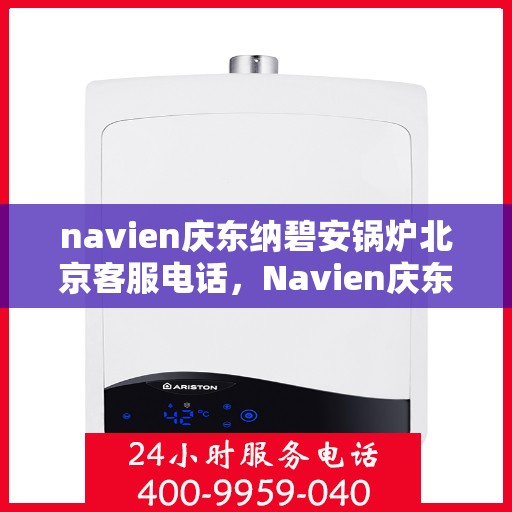 navien庆东纳碧安锅炉北京客服电话，Navien庆东纳碧安锅炉北京客服热线及咨询电话号码全解析