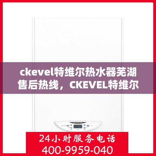 ckevel特维尔热水器芜湖售后热线，CKEVEL特维尔热水器芜湖售后服务热线及维修指南