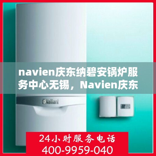 navien庆东纳碧安锅炉服务中心无锡，Navien庆东纳碧安锅炉无锡服务中心，专业维修与保养，为您的锅炉保驾护航