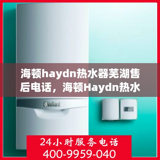 海顿haydn热水器芜湖售后电话，海顿Haydn热水器芜湖售后服务热线及电话查询指南