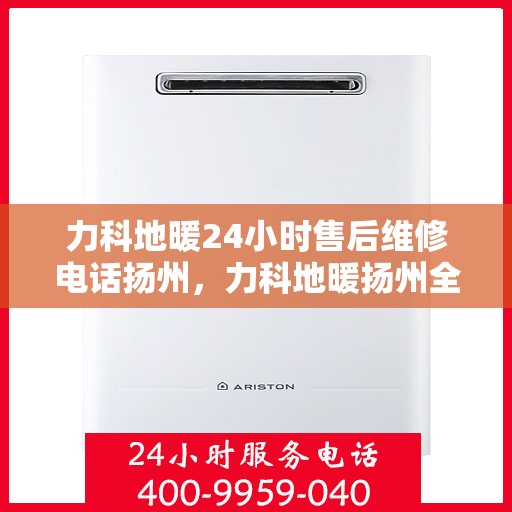 力科地暖24小时售后维修电话扬州，力科地暖扬州全天候售后维修服务热线