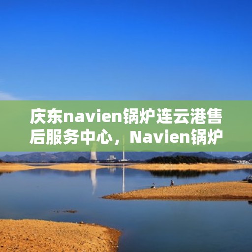 庆东navien锅炉连云港售后服务中心，Navien锅炉连云港售后服务中心，专业服务，品质保障