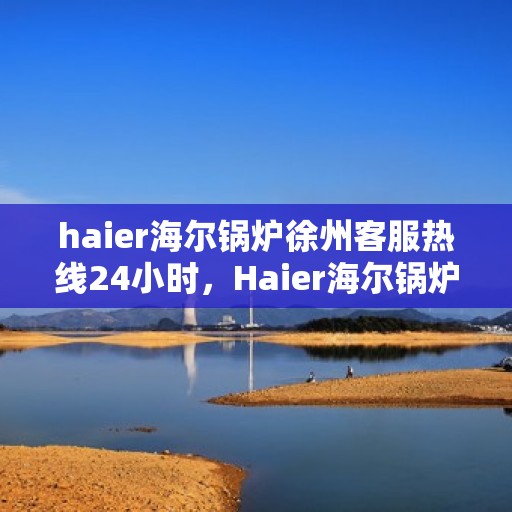 haier海尔锅炉徐州客服热线24小时，Haier海尔锅炉徐州全天候客服热线，贴心服务不打烊