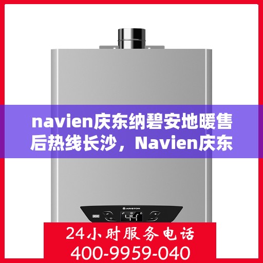 navien庆东纳碧安地暖售后热线长沙，Navien庆东纳碧安地暖长沙售后热线及维修服务指南