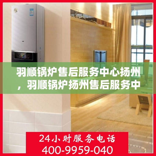 羽顺锅炉售后服务中心扬州，羽顺锅炉扬州售后服务中心，专业维修，贴心服务