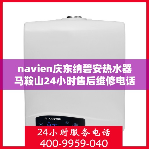 navien庆东纳碧安热水器马鞍山24小时售后维修电话，马鞍山Navien庆东纳碧安热水器全天候售后维修服务热线
