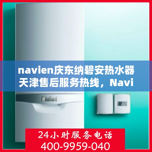 navien庆东纳碧安热水器天津售后服务热线，Navien庆东纳碧安热水器天津售后服务热线详解，专业团队，贴心服务