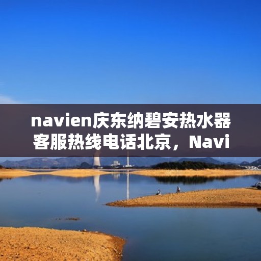 navien庆东纳碧安热水器客服热线电话北京，Navien庆东纳碧安热水器北京客服热线电话及售后服务支持