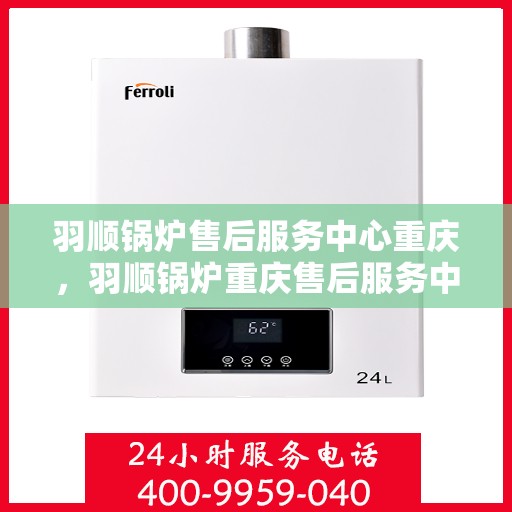 羽顺锅炉售后服务中心重庆，羽顺锅炉重庆售后服务中心，专业维修与贴心服务