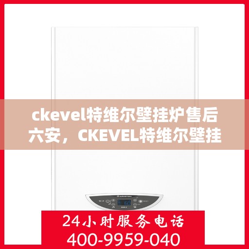 ckevel特维尔壁挂炉售后六安，CKEVEL特维尔壁挂炉六安售后服务中心专业服务解析
