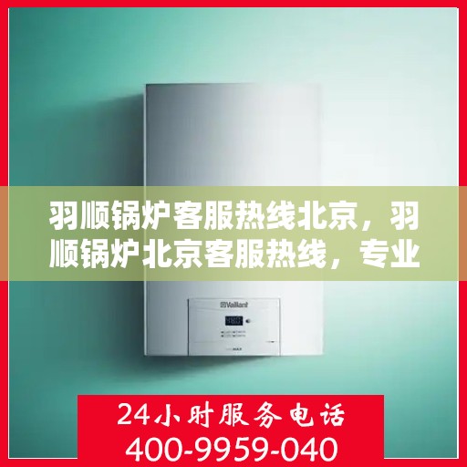 羽顺锅炉客服热线北京，羽顺锅炉北京客服热线，专业解答，贴心服务