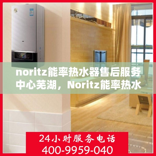 noritz能率热水器售后服务中心芜湖，Noritz能率热水器芜湖售后服务中心，专业维修，贴心服务