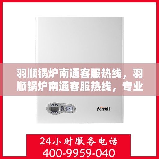 羽顺锅炉南通客服热线，羽顺锅炉南通客服热线，专业解答，贴心服务
