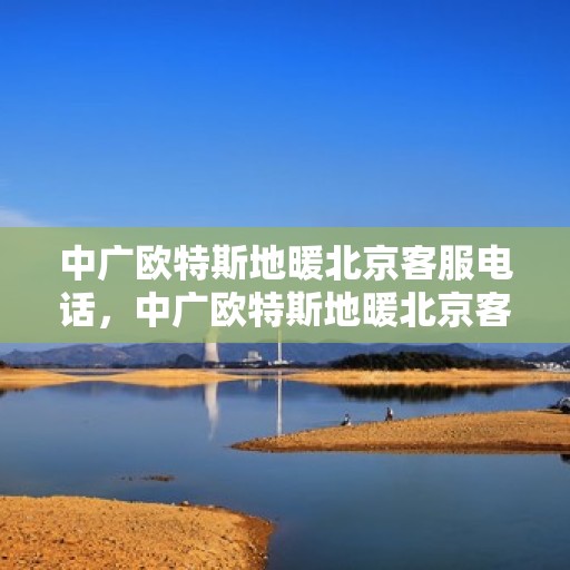 中广欧特斯地暖北京客服电话，中广欧特斯地暖北京客服热线及咨询电话号码
