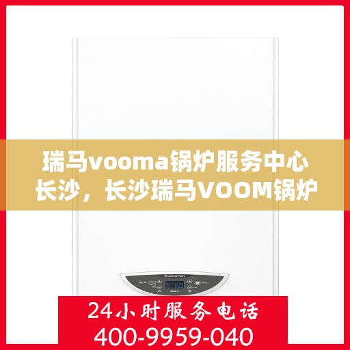 瑞马vooma锅炉服务中心长沙，长沙瑞马VOOM锅炉服务中心，专业维修与保养一站式解决方案