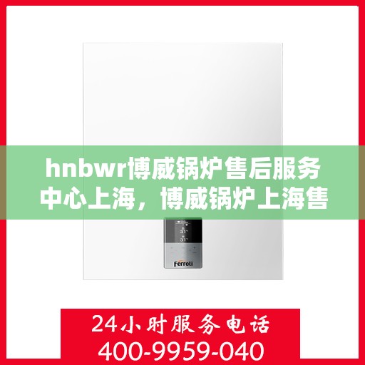 hnbwr博威锅炉售后服务中心上海，博威锅炉上海售后服务中心，专业维修，贴心服务