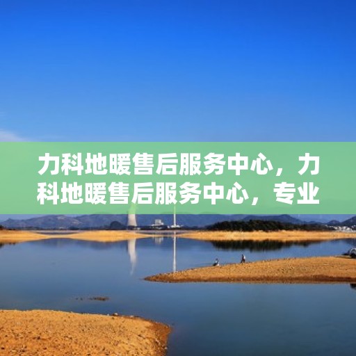 力科地暖售后服务中心，力科地暖售后服务中心，专业维修，贴心服务