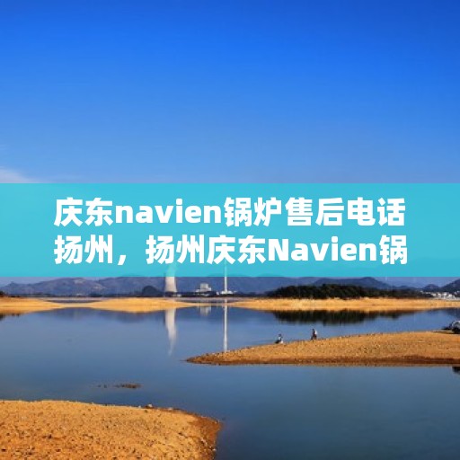 庆东navien锅炉售后电话扬州，扬州庆东Navien锅炉售后服务热线咨询中心