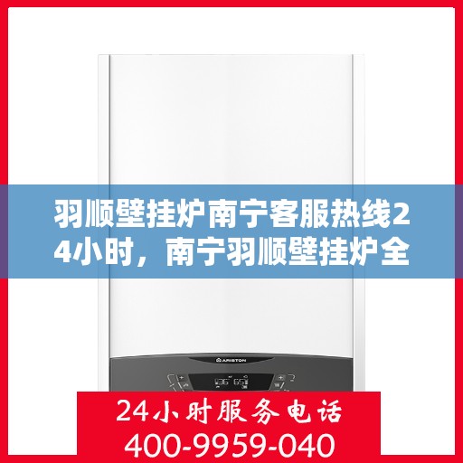 羽顺壁挂炉南宁客服热线24小时，南宁羽顺壁挂炉全天候客服热线，贴心服务随时在线