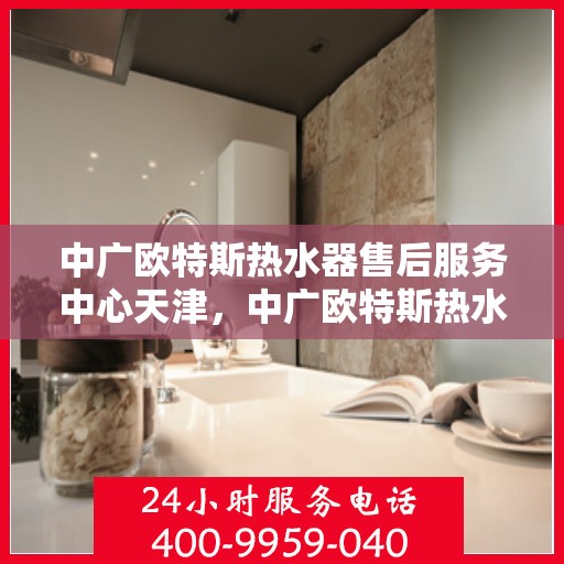 中广欧特斯热水器售后服务中心天津，中广欧特斯热水器天津售后服务中心，专业维修，贴心服务
