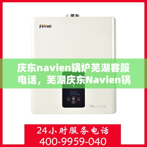庆东navien锅炉芜湖客服电话，芜湖庆东Navien锅炉客服热线，专业支持与解决方案一站式服务