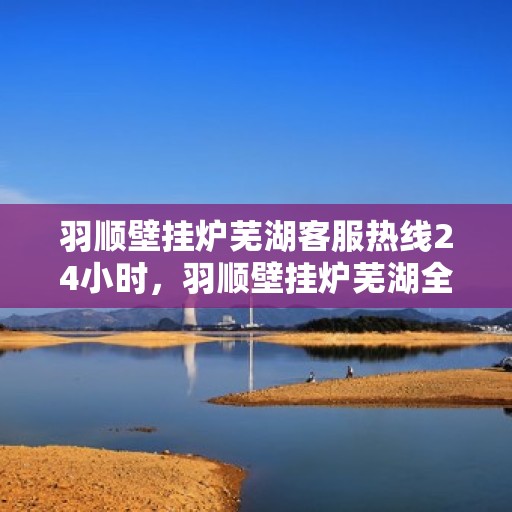 羽顺壁挂炉芜湖客服热线24小时，羽顺壁挂炉芜湖全天候客服热线，贴心服务随时在线