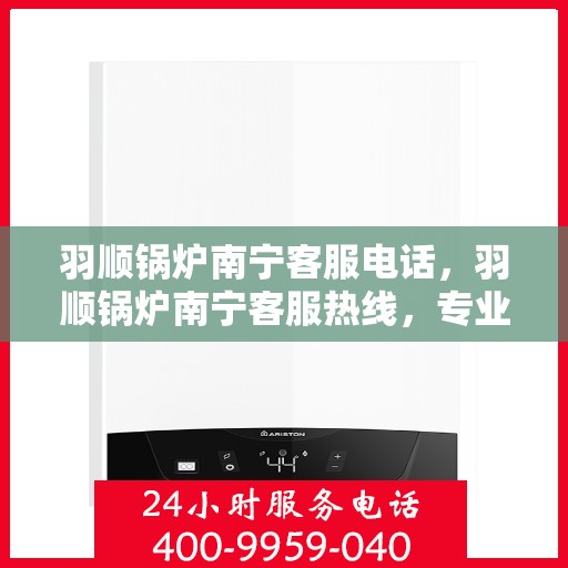 羽顺锅炉南宁客服电话，羽顺锅炉南宁客服热线，专业解答，贴心服务