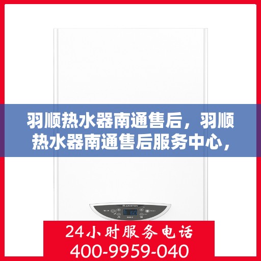 羽顺热水器南通售后，羽顺热水器南通售后服务中心，专业维修与贴心服务