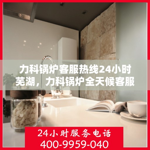 力科锅炉客服热线24小时芜湖，力科锅炉全天候客服热线，服务芜湖地区用户！