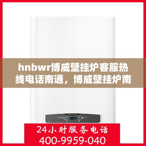 hnbwr博威壁挂炉客服热线电话南通，博威壁挂炉南通客服热线电话及售后维修服务指南