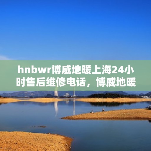 hnbwr博威地暖上海24小时售后维修电话，博威地暖上海全天候售后维修服务热线